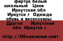 фартук белый школьный › Цена ­ 600 - Иркутская обл., Иркутск г. Одежда, обувь и аксессуары » Другое   . Иркутская обл.,Иркутск г.